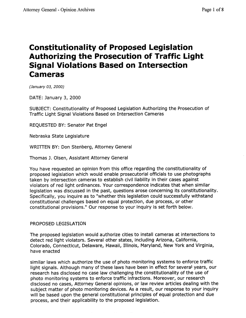 handle is hein.sag/sagne0030 and id is 1 raw text is: Attorney General - Opinion Archives                                  Page 1 of 8
Constitutionality of Proposed Legislation
Authorizing the Prosecution of Traffic Light
Signal Violations Based on Intersection
Cameras
(January 03, 2000)
DATE: January 3, 2000
SUBJECT: Constitutionality of Proposed Legislation Authorizing the Prosecution of
Traffic Light Signal Violations Based on Intersection Cameras
REQUESTED BY: Senator Pat Engel
Nebraska State Legislature
WRITTEN BY: Don Stenberg, Attorney General
Thomas J. Olsen, Assistant Attorney General
You have requested an opinion from this office regarding the constitutionality of
proposed legislation which would enable prosecutorial officials to use photographs
taken by intersection cameras to establish civil liability in their cases against
violators of red light ordinances. Your correspondence indicates that when similar
legislation was discussed in the past, questions arose concerning its constitutionality.
Specifically, you inquire as to whether this legislation could successfully withstand
constitutional challenges based on equal protection, due process, or other
constitutional provisions. Our response to your inquiry is set forth below.
PROPOSED LEGISLATION
The proposed legislation would authorize cities to install cameras at intersections to
detect red light violators. Several other states, including Arizona, California,
Colorado, Connecticut, Delaware, Hawaii, Illinois, Maryland, New York and Virginia,
have enacted
similar laws which authorize the use of photo monitoring systems to enforce traffic
light signals. Although many of these laws have been in effect for several years, our
research has disclosed no case law challenging the constitutionality of the use of
photo monitoring systems to enforce traffic infractions. Moreover, our research
disclosed no cases, Attorney General opinions, or law review articles dealing with the
subject matter of photo monitoring devices. As a result, our response to your inquiry
will be based upon the general constitutional principles of equal protection and due
process, and their applicability to the proposed legislation.



