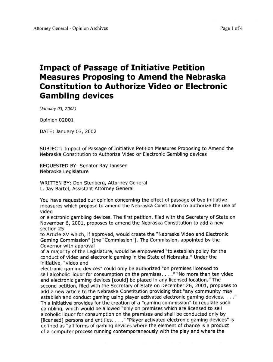 handle is hein.sag/sagne0032 and id is 1 raw text is: Attorney General - Opinion Archives

Impact of Passage of Initiative Petition
Measures Proposing to Amend the Nebraska
Constitution to Authorize Video or Electronic
Gambling devices
(January 03, 2002)
Opinion 02001
DATE: January 03, 2002
SUBJECT: Impact of Passage of Initiative Petition Measures Proposing to Amend the
Nebraska Constitution to Authorize Video or Electronic Gambling devices
REQUESTED BY: Senator Ray Janssen
Nebraska Legislature
WRITTEN BY: Don Stenberg, Attorney General
L. Jay Bartel, Assistant Attorney General
You have requested our opinion concerning the effect of passage of two initiative
measures which propose to amend the Nebraska Constitution to authorize the use of
video
or electronic gambling devices. The first petition, filed with the Secretary of State on
November 6, 2001, proposes to amend the Nebraska Constitution to add a new
section 25
to Article XV which, if approved, would create the Nebraska Video and Electronic
Gaming Commission [the Commission]. The Commission, appointed by the
Governor with approval
of a majority of the Legislature, would be empowered to establish policy for the
conduct of video and electronic gaming in the State of Nebraska. Under the
initiative, video and
electronic gaming devices could only be authorized on premises licensed to
sell alcoholic liquor for consumption on the premises. . . . No more than ten video
and electronic gaming devices [could] be placed in any licensed location. The
second petition, filed with the Secretary of State on December 26, 2001, proposes to
add a new article to the Nebraska Constitution providing that any community may
establish 'and conduct gaming using player activated electronic gaming devices. . . .
This initiative provides for the creation of a gaming commission to regulate such
gambling, which would be allowed only on premises which are licensed to sell
alcoholic liquor for consumption on the premises and shall be conducted only by
[licensed] persons and entities. . . . Player activated electronic gaming devices is
defined as all forms of gaming devices where the element of chance is a product
of a computer process running contemporaneously with the play and where the

Page 1 of 4


