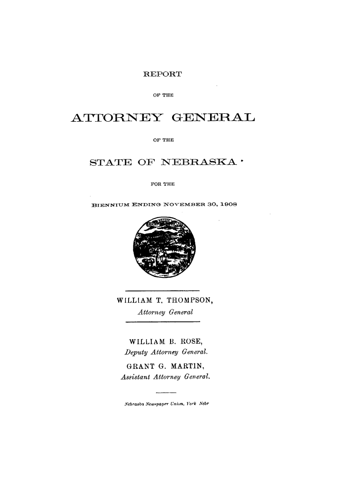 handle is hein.sag/sagne0040 and id is 1 raw text is: REPORT

OF THE
AT ORNEY GENERAL
OF THE
STATE OF NI EBRASKA
FOR THE

BIENNIUM ENDING IVO-EMBER 30, 1908

WILLIAM T. THOMPSON,
Attorney General
WILLIAM B. ROSE,
Deputy Attorney General.
GRANT G. MARTIN,
Assistant Attorney General.
Nebraska Newspaper Unibm. York Nebr



