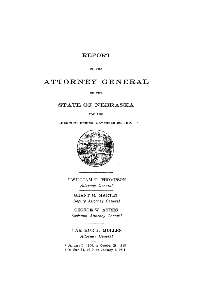 handle is hein.sag/sagne0041 and id is 1 raw text is: REPORT
OF THE
ATTORNEY GENERAL
OF THE

STATE OF NEBRASKA
FOR THE
BIENNIUM ENDIN(4 NOVEM BER 30, 1910

* WILLIAM T. THOMPSON
Attorney General
GRANT G. MARTIN
Deputy Attorney General
GEORGE W. AYRES
Assistant Attorney General
t ARTHUR F. MULLEN
Attorney General
* January '3, 1909, to October 28, 1910
f October 51, 1910, to January 5, 1911


