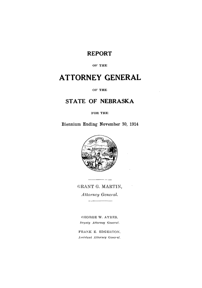 handle is hein.sag/sagne0043 and id is 1 raw text is: REPORT

OF THE
ATTORNEY GENERAL
OF THE
STATE OF NEBRASKA
FOR THE
Biennium Ending November 30, 1914
(;RANT G. MARTIN,
Attorney General.
GEORGE W. AYRES,
Ilpmty  Attorvey  Genertl.
FRANK E. EDGERTON.
.4isi.sItant Attorney General.


