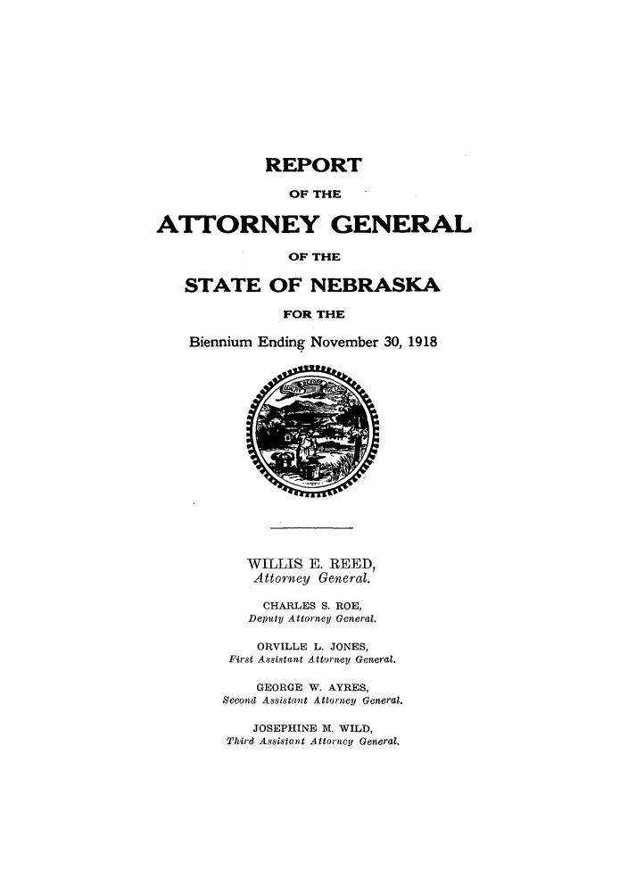 handle is hein.sag/sagne0045 and id is 1 raw text is: REPORT
OF THE
ATTORNEY GENERAL
OF THE
STATE OF NEBRASKA
FOR THE
Biennium Ending November 30, 1918
WILLIS E. REED,
Attorney General.
CHARLES S. ROE,
Deputy Attorney General.
ORVILLE L. JONES,
First Assistant Attorney General.
GEORGE W. AYRES,
Second Assistant Attorney General.
JOSEPHINE M. WILD,
Third Assistont Attorncy General.


