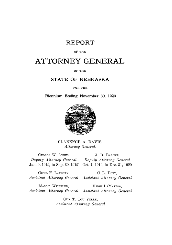 handle is hein.sag/sagne0046 and id is 1 raw text is: REPORT
OF THE
ATTORNEY GENERAL
OF THE

STATE OF NEBRASKA
FOR THE
Biennium Ending November 30, 1920

CLARENCE A. DAVIS,
Attorney General.

GEORGE W. AYRES,
Deputy Attorney General
Jan. 9, 1919, to Sep. 30, 1919'
CECIL F. LAVERTY,
Assistant Attorney General
MASON WHEELER,
Assistant Attorney General

J. B. BARNES,
Deputy Attorney General
Oct. 1, 1919, to Dec. 31, 1920
C. L. DORT,
Assistant Attorney General
HUGH LAMASTER,
Assistant Attorney General

Guy T. Tou VELLE,
Assistant Attorney General


