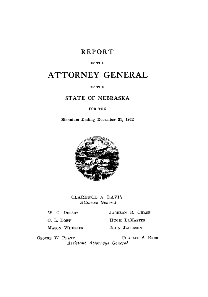 handle is hein.sag/sagne0047 and id is 1 raw text is: REPORT
OF THE
ATTORNEY GENERAL
OF THE
STATE OF NEBRASKA
FOR THE
Biennium Ending December 31, 1922
CLARENCE A. DAVIS
Attorney General
W. C. DORSEY           JACKSON B. CHASE
C. L. DORT             HUGH LAMNASTER
MASON WHEELER          JOHN JACOBSON
GEORGE W. PRATT                 CHARLES S. REED
Assistant Attorneys General


