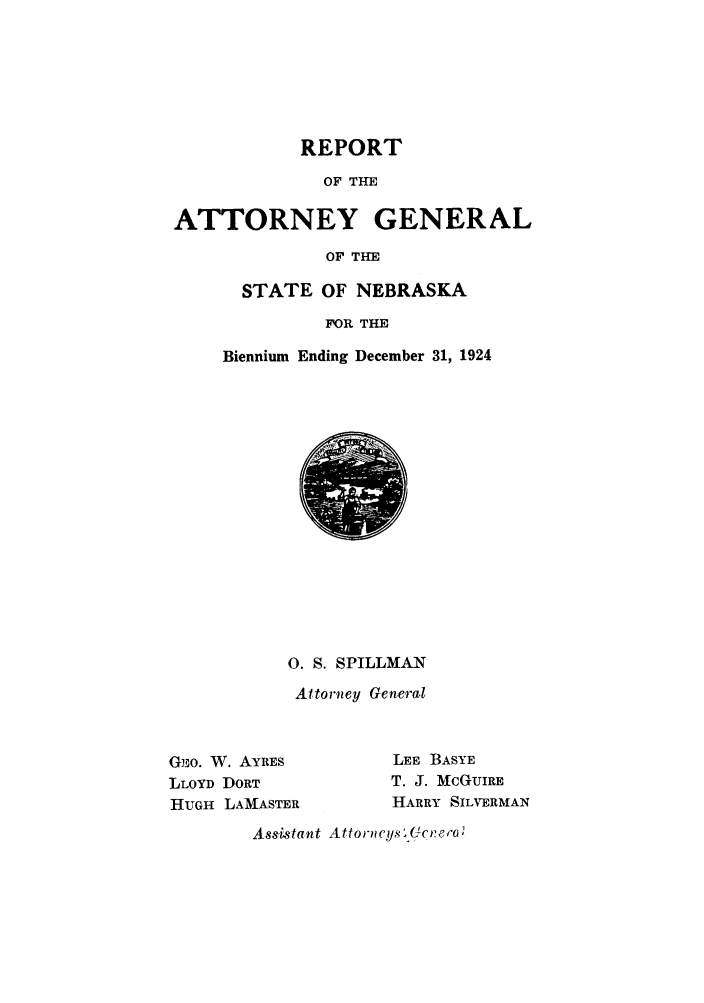 handle is hein.sag/sagne0048 and id is 1 raw text is: REPORT
OF THE
ATTORNEY GENERAL
OF THE
STATE OF NEBRASKA
FOR THE
Biennium Ending December 31, 1924
0. S. SPILLMAN
Attorney General
GjO. W. AYRES            LEE BASYE
LLOYD DORT              T. J. MCGUIRE
HUGH LAMASTER           HARRY SILVERMAN
Assistant Attorncys .c:rero


