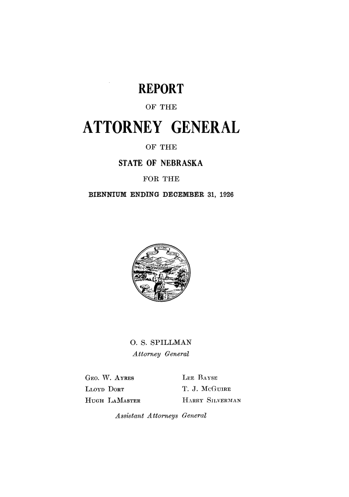 handle is hein.sag/sagne0049 and id is 1 raw text is: REPORT
OF THE
ATTORNEY GENERAL
OF THE
STATE OF NEBRASKA
FOR THE
BIENNIUM ENDING DECEMBER 31, 1926
0. S. SPILLMAN
Attorney General
GEO. W. AYRES       LEE BAYSE
LLOYD DORT         '. J. M{CGUjRE
HUGH LAMASTER       HARRY SILVER-MAN
Assistant Attorneys General


