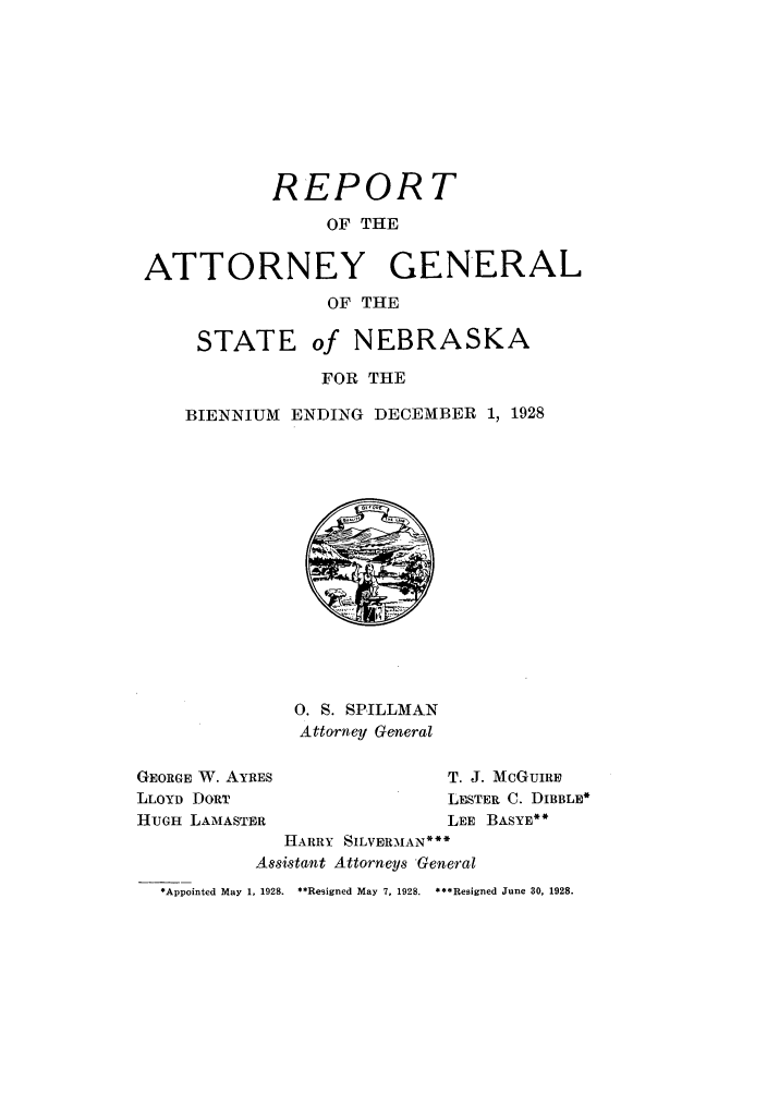 handle is hein.sag/sagne0050 and id is 1 raw text is: REPORT
OF THE
ATTORNEY GENERAL
OF THE
STATE of NEBRASKA
FOR THE
BIENNIUM ENDING DECEMBER 1, 1928

0. S. SPILLMAN
Attorney General

GEORGE W. AYRES
LLOYD DORT
HUGH LAMASTER

T. J. McGUIRE
LESTER C. DIBBLE*
LEE BASYE*

HARRY SILVERMAN*
Assistant Attorneys General
*Appointed May 1, 1928. **Resigned May 7, 1928.  ***Resigned June 30, 1928.


