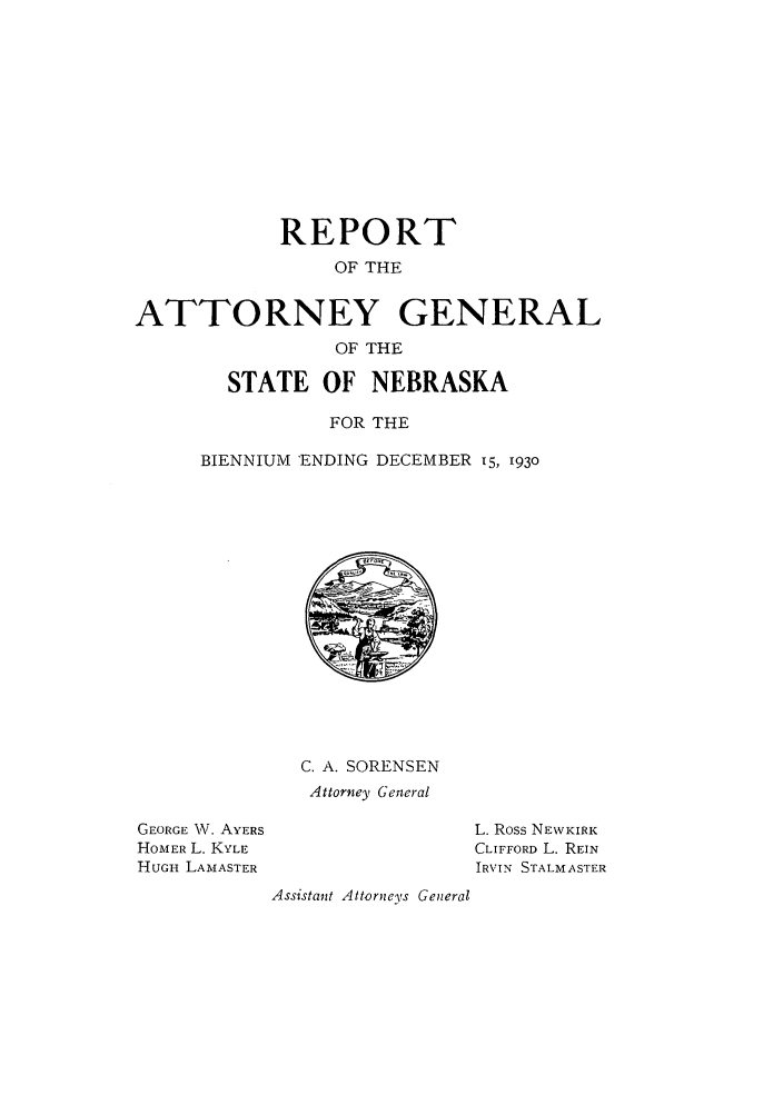 handle is hein.sag/sagne0051 and id is 1 raw text is: REPORT
OF THE
ATTORNEY GENERAL
OF THE
STATE OF NEBRASKA
FOR THE
BIENNIUM 'ENDING DECEMBER 15, 1930

C. A. SORENSEN
Attorney General

GEORGE W. AYERS
HOMER L. KYLE
HUGH LAMASTER

L. Ross NEWKIRK
CLIFFORD L. REIN
IRVIN STALM ASTER
Assistant Attorneys General


