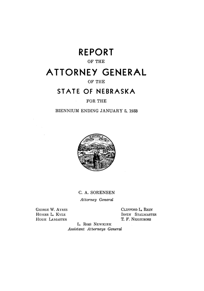handle is hein.sag/sagne0052 and id is 1 raw text is: REPORT
OF THE
ATTORNEY GENERAL
OF THE
STATE OF NEBRASKA
FOR THE
BIENNIUM ENDING JANUARY 5, 1933

C. A. SORENSEN
Attorney General

GEORGE W. AYRES
HOMER L. KYLE
HUGH LAM,IASTER

CLIFFORD L4 REIN
IRVIN STALMASTER
T. F. NEIGHBORS

L. Ross NEWKIRK
Assistant Attorneys General


