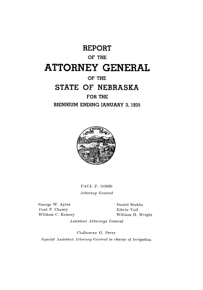 handle is hein.sag/sagne0053 and id is 1 raw text is: REPORT
OF THE
ATTORNEY GENERAL

STATE
BIENNIUM

OF THE
OF NEBRASKA
FOR THE
ENDING JANUARY 3, 1935

PAUL F. GOOD
Attorney General

George W. Ayres
Paul P. Chaney
William C. Ramsey

Daniel Stubbs
Edwin Vail
William IT. WVright

A ssistant Attorneys General
Cla.ibourne G. Perry
Speceial A .sista,, t A ttorney Gecral in charge of lrrigation



