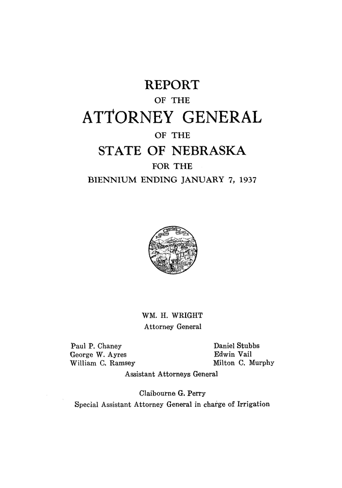 handle is hein.sag/sagne0054 and id is 1 raw text is: REPORT
OF THE
ATTORNEY GENERAL
OF THE
STATE OF NEBRASKA
FOR THE
BIENNIUM ENDING JANUARY 7, 1937
WM. H. WRIGHT
Attorney General
Paul P. Chaney                  Daniel Stubbs
George W. Ayres                 Edwin Vail
William C. Ramsey               Milton C. Murphy
Assistant Attorneys General
Claibourne G. Perry
Special Assistant Attorney General in charge of Irrigation


