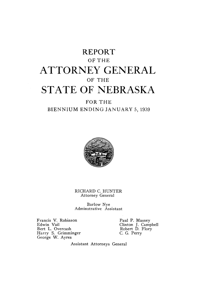 handle is hein.sag/sagne0055 and id is 1 raw text is: REPORT
OF THE
ATTORNEY GENERAL
OF THE
STATE OF NEBRASKA
FOR THE
BIENNIUM ENDING JANUARY 5, 1939

RICHARD C. HUNTER
Attorney General
Barlow Nye
Adminstrative Assistant

Francis V. Robinson
Edwin Vail
Bert L. Overcash
Harry S. Grimminger
George W. Ayres

Paul P. Massey
Clinton J. Campbell
Robert D. Flory
C. G. Perry

Assistant Attorneys General


