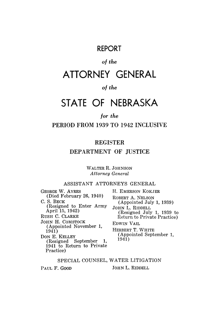 handle is hein.sag/sagne0056 and id is 1 raw text is: REPORT
of the
ATTORNEY GENERAL
of the
STATE OF NEBRASKA
for the
PERIOD FROM 1939 TO 1942 INCLUSIVE
REGISTER
DEPARTMENT OF JUSTICE
WALTER R. JOHNSON
Attorney General
ASSISTANT ATTORNEYS GENERAL

GEORGE W. AYRES
(Died February 26, 1940)
C. S. BECK
(Resigned to Enter Army
April 15, 1942)
RUSH C. CLARKE
JOHN H. COMSTOCK
(Appointed November 1,
1941)
DON E. KELLEY
(Resigned  September   1,
1941 to Return to Private
Practice)

H. EMERSON KOKJER
ROBERT A. NELSON
(Appointed July 1, 1939)
JOHN L. RIDDELL
(Resigned July 1, 1939 to
Return to Private Practice)
EDWIN VAIL
HERBERT T. WHITE
(Appointed September 1,
1941)

SPECIAL COUNSEL, WATER LITIGATION

JOHN L. RIDDELL

PAUL F. GOOD


