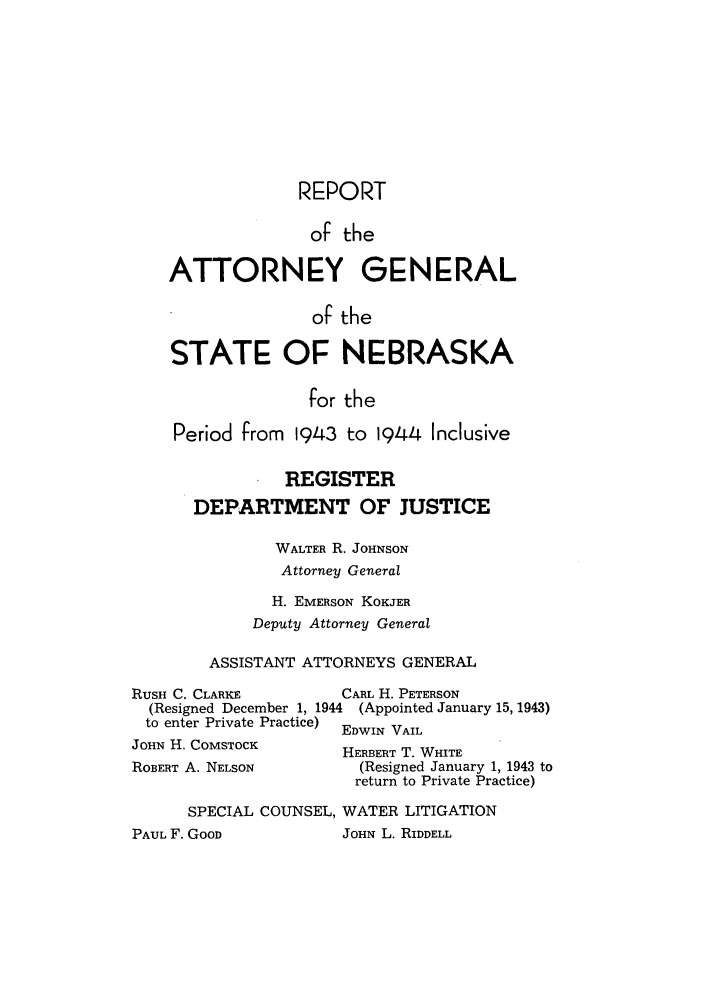 handle is hein.sag/sagne0057 and id is 1 raw text is: REPORT
of the
ATTORNEY GENERAL
of the
STATE OF NEBRASKA
for the
Period from 1943 to 1944 Inclusive
REGISTER
DEPARTMENT OF JUSTICE
WALTER R. JOHNSON
Attorney General
H. EMERSON KOKJER
Deputy Attorney General
ASSISTANT ATTORNEYS GENERAL
RUSH C. CLARKE       CARL H. PETERSON
(Resigned December 1, 1944 (Appointed January 15, 1943)
to enter Private Practice) EDWIN VAIL

JOHN H. COMSTOCK
ROBERT A. NELSON

HERBERT T. WHITE
(Resigned January 1, 1943 to
return to Private Practice)

SPECIAL COUNSEL, WATER LITIGATION

JOHN L. RIDDELL

PAUL F. GOOD


