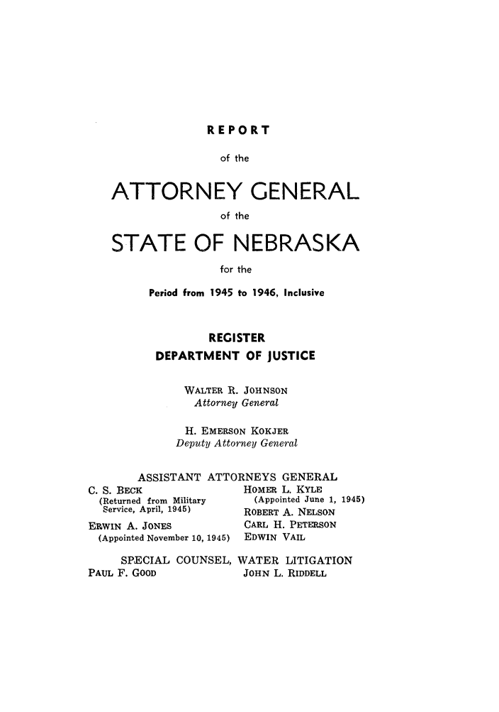 handle is hein.sag/sagne0058 and id is 1 raw text is: REPORT

of the
ATTORNEY GENERAL
of the
STATE OF NEBRASKA
for the

Period from 1945 to 1946, Inclusive
REGISTER
DEPARTMENT OF JUSTICE
WALTER R. JOHNSON
Attorney General
H. EMERSON KOKJER
Deputy Attorney General

C. S. BEC
(Returne
Service,
ERWIN A
(Appoint

ASSISTANT ATTORNEYS GENERAL
K                    HOMER L. KYLE
ed from Military        (Appointed June 1, 1945)
April, 1945)         ROBERT A. NELSON
. JONES               CARL H. PETERSON
ed November 10, 1945)  EDWIN VAIL

SPECIAL COUNSEL, WATER LITIGATION
PAUL F. GOOD          JOHN L. RIDDELL


