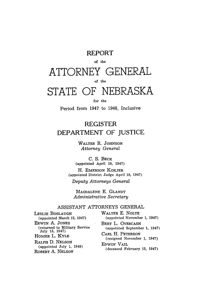 handle is hein.sag/sagne0059 and id is 1 raw text is: REPORT
of the
ATTORNEY GENERAL
of the
STATE OF NEBRASKA
for the
Period from 1947 to 1948, Inclusive
REGISTER
DEPARTMENT OF JUSTICE
WALTER R. JOHNSON
Attorney General
C. S. BECK
(appointed April 18, 1947)
H. EMERSON KOKJER
(appointed District Judge April 18, 1947)
Deputy Attorneys General
MAGDALENE E. GLANDT
Administrative Secretary
ASSISTANT ATTORNEYS GENERAL

LESLIE BOSLAUGH
(appointed March 15, 1947)
ERWIN A. JONES
(returned to Military Service
July 15, 1947)
HOMER L. KYLE
RALPH D. NELSON
(appointed July 1, 1948)
ROBERT A. NELSON

WALTER E. NOLTE
(appointed November 1, 1947)
BERT L. OVERCASH
(appointed September 1, 1947)
CARL H. PETERSON
(resigned November 1, 1947)
EDWIN VAIL
(deceased February 13, 1947)


