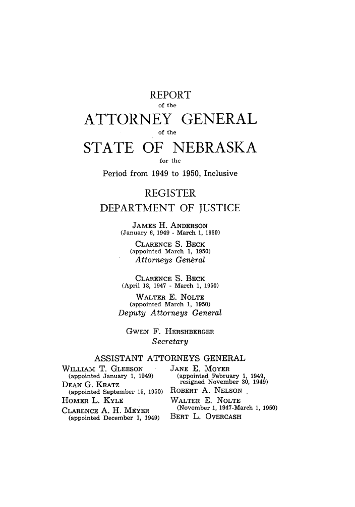 handle is hein.sag/sagne0060 and id is 1 raw text is: REPORT
of the
ATTORNEY GENERAL
of the
STATE OF NEBRASKA
for the
Period from 1949 to 1950, Inclusive
REGISTER
DEPARTMENT OF JUSTICE
JAMES H. ANDERSON
(January 6, 1949 - March 1, 1950)
CLARENCE S. BECK
(appointed March 1, 1950)
Attorneys General
CLARENCE 'S. BECK
(April 18, 1947 - March 1, 1950)
WALTER E. NOLTE
(appointed March 1, 1950)
Deputy Attorneys General
GWEN F. HERSHBERGER
Secretary
ASSISTANT ATTORNEYS GENERAL
WILLIAm T. GLEESON         JANE E. MOYER
(appointed January 1, 1949)  (appointed February 1, 1949,
DEAN G. KRATZ                resigned November 30, 1949)
(appointed September 15, 1950) ROBERT A. NELSON
HOMER L. KYLE              WALTER E. NOLTE
CLARENCE A. H. MEYER        (November 1, 1947-March 1, 1950)
(appointed December 1, 1949)  BERT L. OVERCASH


