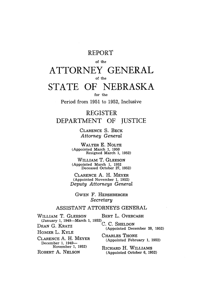 handle is hein.sag/sagne0061 and id is 1 raw text is: REPORT
of the
ATTORNEY GENERAL
of the
STATE OF NEBRASKA
for the
Period from 1951 to 1952, Inclusive
REGISTER
DEPARTMENT OF JUSTICE
CLARENCE S. BECK
Attorney General
WALTER E. NOLTE
(Appointed March 1, 1950
Resigned March 1, 1952)
WILLIAM T. GLEESON
(Appointed March 1, 1952
Deceased October 27, 1952)
CLARENCE A. H. MEYER
(Appointed November 1, 1952)
Deputy Attorneys General
GWEN F. HERSHBERGER
Secretary
ASSISTANT ATTORNEYS GENERAL

WILLIAM T. GLEESON
(January 1, 1949-March 1, 1952
DEAN G. KRATZ
HOMER L. KYLE
CLARENCE A. H. MEYER
December 1, 1949-
November 1, 1952)
ROBERT A. NELSON

BERT L. OVERCASH
C. C. SHELDON
(Appointed December 20, 1952)
CHARLES THONE
(Appointed February 1, 1952)
RICHARD H. WILLIAMS
(Appointed October 6, 1952)


