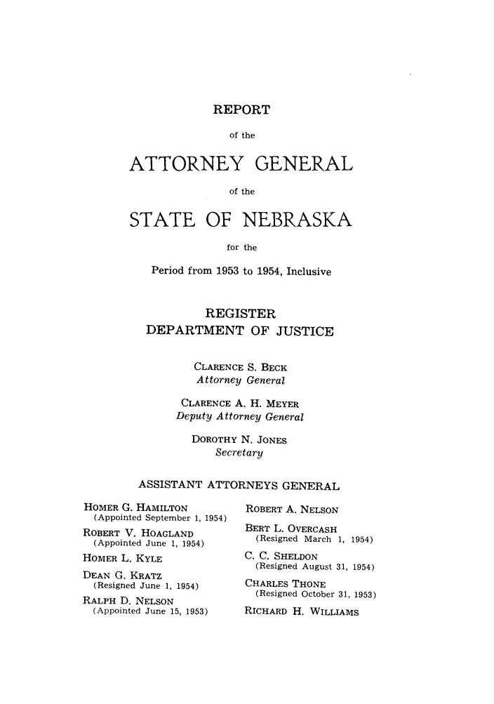 handle is hein.sag/sagne0062 and id is 1 raw text is: REPORT

of the
ATTORNEY GENERAL
of the
STATE OF NEBRASKA
for the
Period from 1953 to 1954, Inclusive
REGISTER
DEPARTMENT OF JUSTICE
CLARENCE S. BECK
Attorney General
CLARENCE A. H. MEYER
Deputy Attorney General
DOROTHY N. JONES
Secretary
ASSISTANT ATTORNEYS GENERAL

HOMER G. HAMILTON
(Appointed September 1, 1954)
ROBERT V. HOAGLAND
(Appointed June 1, 1954)
HOMER L. KYLE
DEAN G. KRATZ
(Resigned June 1, 1954)
RALPH D. NELSON
(Appointed June 15, 1953)

ROBERT A. NELSON
BERT L. OVERCASH
(Resigned March 1,

1954)

C. C. SHELDON
(Resigned August 31, 1954)
CHARLES THONE
(Resigned October 31, 1953)
RICHARD H. WILLIAMS


