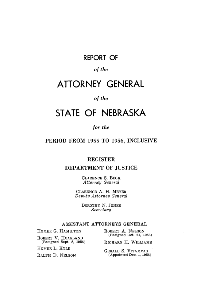 handle is hein.sag/sagne0063 and id is 1 raw text is: REPORT OF
of the
ATTORNEY GENERAL
of the

STATE OF NEBRASKA
for the
PERIOD FROM 1955 TO 1956, INCLUSIVE

REGISTER
DEPARTMENT OF JUSTICE
CLARENCE S. BECK
Attorney General
CLARENCE A. H. MEYER
Deputy Attorney General
DOROTHY N. JONES
Secretary

ASSISTANT
HOMER G. HAMILTON
ROBERT V. HOAGLAND
(Resigned Sept. 8, 1956)
HOMER L. KYLE
RALPH D. NELSON

ATTORNEYS GENERAL
ROBERT A. NELSON
(Resigned Oct. 21, 1956)
RICHARD H. WILLIAMS

GERALD S. VITAMVAS
(Appointed Dec. 1, 1956)


