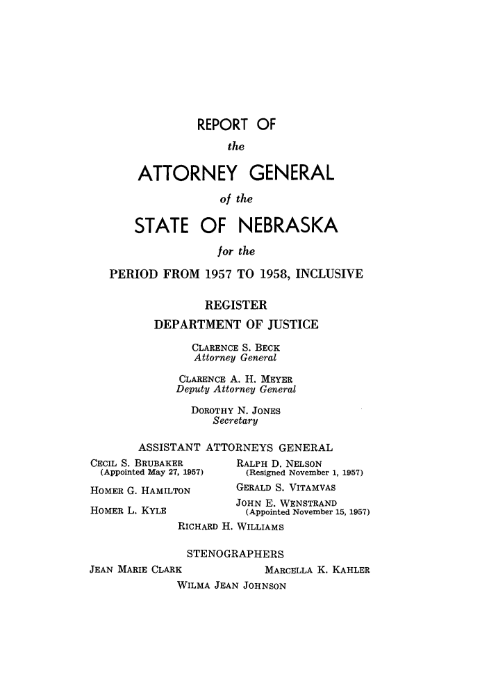 handle is hein.sag/sagne0064 and id is 1 raw text is: REPORT OF
the
ATTORNEY GENERAL
of the

STATE OF NEBRASKA
for the
PERIOD FROM 1957 TO 1958, INCLUSIVE

REGISTER
DEPARTMENT OF JUSTICE
CLARENCE S. BECK
Attorney General
CLARENCE A. H. MEYER
Deputy Attorney General
DOROTHY N. JONES
Secretary
ASSISTANT ATTORNEYS GENERAL

CECIL S. BRUBAKER
(Appointed May 27, 1957)
HOMER G. HAMILTON
HOMER L. KYLE

RALPH D. NELSON
(Resigned November 1, 1957)
GERALD S. VITAMVAS
JOHN E. WENSTRAND
(Appointed November 15, 1957)

RICHARD H. WILLIAMS
STENOGRAPHERS

JEAN MARIE CLARK

MARCELLA K. KAHLER

WILMA JEAN JOHNSON


