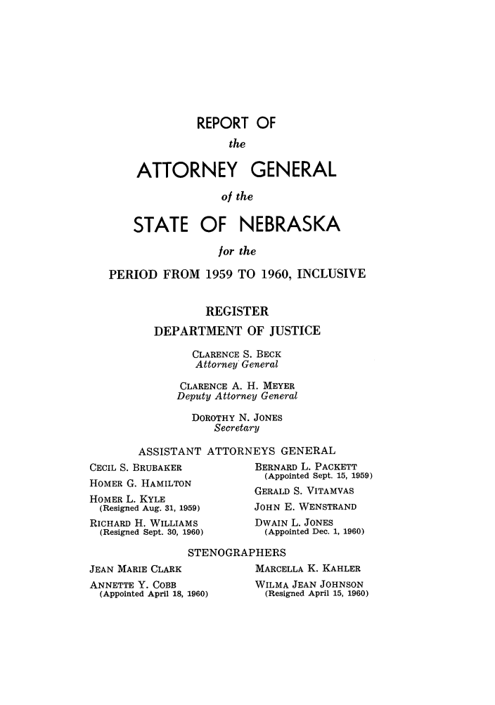 handle is hein.sag/sagne0065 and id is 1 raw text is: REPORT OF
the
ATTORNEY GENERAL
of the
STATE OF NEBRASKA
for the
PERIOD FROM 1959 TO 1960, INCLUSIVE
REGISTER
DEPARTMENT OF JUSTICE
CLARENCE S. BECK
Attorney General
CLARENCE A. H. MEYER
Deputy Attorney General
DOROTHY N. JONES
Secretary
ASSISTANT ATTORNEYS GENERAL
CECIL S. BRUBAKER           BERNARD L. PACKETT
(Appointed Sept. 15, 1959)
HOMER G. HAMILTON
GERALD S. VITAMVAS
HOMER L. KYLE
(Resigned Aug. 31, 1959)   JOHN E. WENSTRAND
RICHARD H. WILLIAMS         DWAIN L. JONES
(Resigned Sept. 30, 1960)   (Appointed Dec. 1, 1960)
STENOGRAPHERS
JEAN MARIE CLARK             MARCELLA K. KAHLER
ANNETTE Y. COBB              WILMA JEAN JOHNSON
(Appointed April 18, 1960)   (Resigned April 15, 1960)


