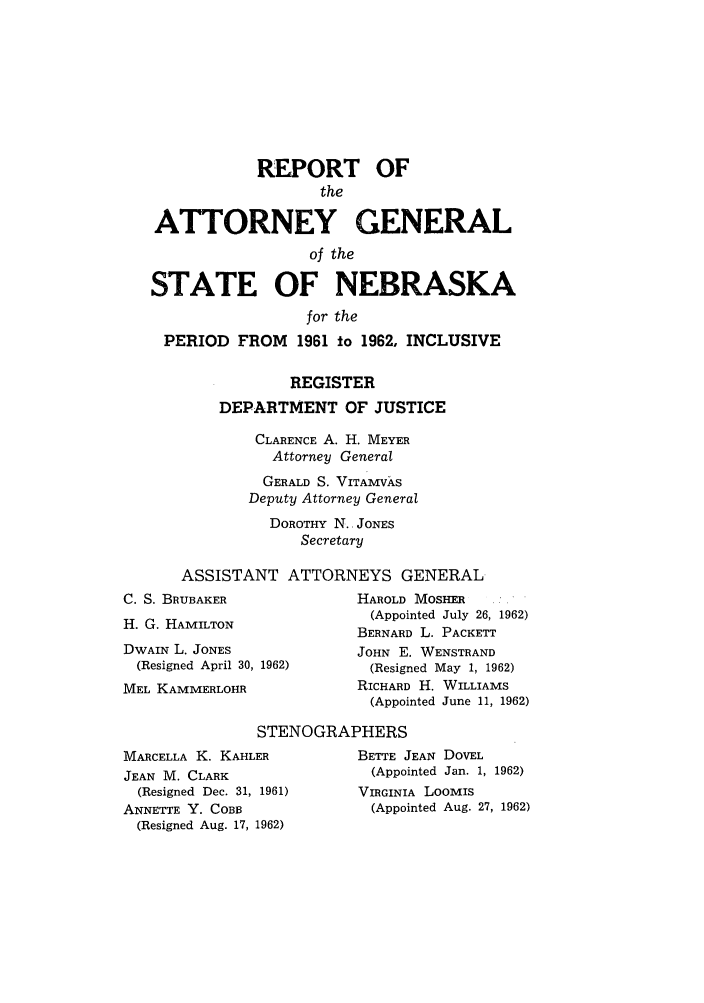 handle is hein.sag/sagne0066 and id is 1 raw text is: REPORT OF
the
ATTORNEY GENERAL
of the
STATE OF NEBRASKA
for the
PERIOD FROM 1961 to 1962, INCLUSIVE
REGISTER
DEPARTMENT OF JUSTICE
CLARENCE A. H. MEYER
Attorney General
GERALD S. VITAMVkS
Deputy Attorney General
DOROTHY N. JONES
Secretary
ASSISTANT ATTORNEYS GENERAL

C. S. BRUBAKER
H. G. HAMILTON
DWAIN L. JONES
(Resigned April 30, 1962)
MEL KAMMERLOHR

HAROLD MOSHER
(Appointed July 26, 1962)
BERNARD L. PACKETT
JOHN E. WENSTRAND
(Resigned May 1, 1962)
RICHARD H. WILLIAMS
(Appointed June 11, 1962)

STENOGRAPHERS

MARCELLA K. KAHLER
JEAN M. CLARK
(Resigned Dec. 31, 1961)
ANNETTE Y. COBB
(Resigned Aug. 17, 1962)

BETTE JEAN DOVEL
(Appointed Jan. 1, 1962)
VIRGINIA LOOMIS
(Appointed Aug. 27, 1962)


