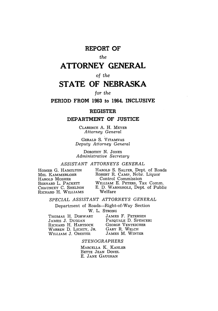 handle is hein.sag/sagne0067 and id is 1 raw text is: REPORT OF
the
ATTORNEY GENERAL

of the
STATE OF NEBRASKA
for the
PERIOD FROM 1963 to 1964, INCLUSIVE
REGISTER
DEPARTMENT OF JUSTICE
CLARENCE A. H. MEYER
Attorney General
GERALD S. VITAMVAS
Deputy Attorney General
DOROTHY N. JONES
Administrative Secretary
ASSISTANT ATTORNEYS GENERAL
HOMER G. HAMILTON        HAROLD S. SALTER, Dept. of Roads
MEL KAMMERLOHR           ROBERT R. CAMP, Nebr. Liquor
HAROLD MOSHER              Control Commission
BERNARD L. PACKETT       WILLIAM E. PETERS, Tax Comm.
CHAUNCEY C. SHELDON      E. D. WARNSHOLZ, Dept. of Public
RICHARD H. WILLIAMS        Welfare
SPECIAL ASSISTANT ATTORNEYS GENERAL
Department of Roads-Right-of-Way Section
W. L. STRONG

THOMAS H. DORWART
JAMES J. DUGGAN
RICHARD H. HARTSOCK
WARREN D. LICHTY, JR.
WILLIAM J. ORESTER

JAMES F. PETERSEN
PASQUALE D. SPENCERI
GEORGE VENTEICHER
GARY R. WELCH
JAMES M. WINTER

STENOGRAPHERS
MARCELLA K. KAHLER
BETTE JEAN DOVEL
E. JANE GAUGHAN


