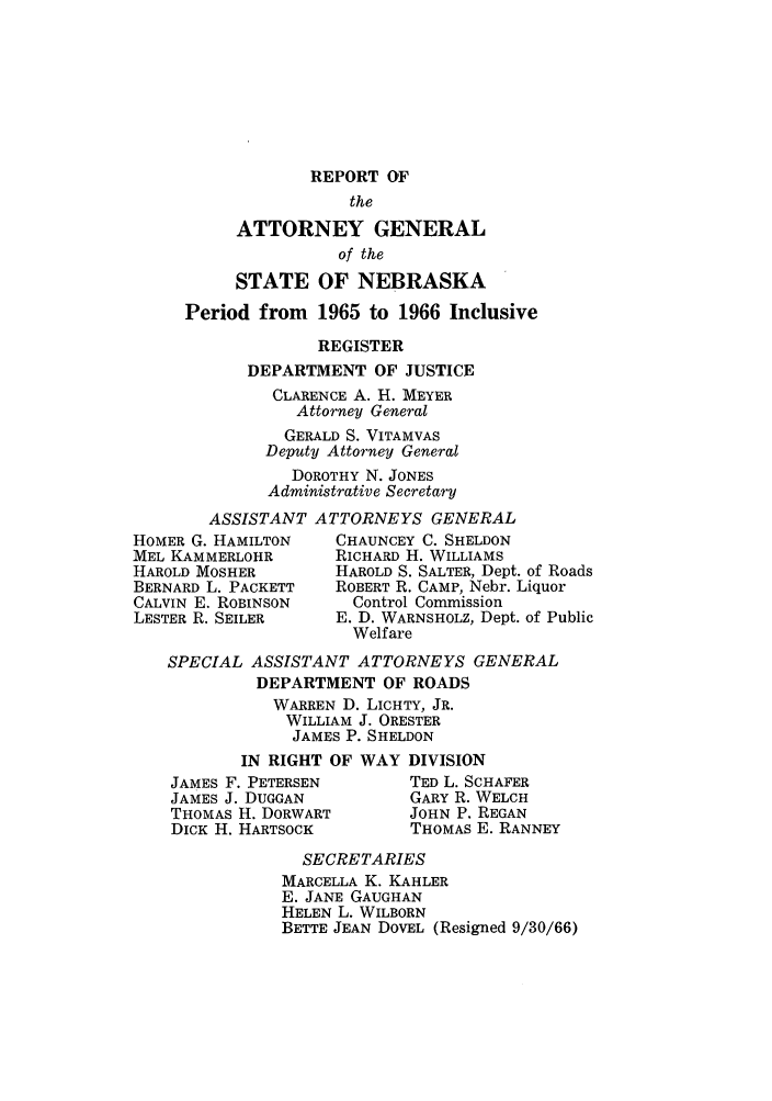handle is hein.sag/sagne0068 and id is 1 raw text is: REPORT OF
the
ATTORNEY GENERAL
of the
STATE OF NEBRASKA
Period from 1965 to 1966 Inclusive
REGISTER
DEPARTMENT OF JUSTICE
CLARENCE A. H. MEYER
Attorney General
GERALD S. VITAMVAS
Deputy Attorney General
DOROTHY N. JONES
Administrative Secretary
ASSISTANT ATTORNEYS GENERAL
HOMER G. HAMILTON    CHAUNCEY C. SHELDON
MEL KAMMERLOHR       RICHARD H. WILLIAMS
HAROLD MOSHER        HAROLD S. SALTER, Dept. of Roads
BERNARD L. PACKETT   ROBERT R. CAMP, Nebr. Liquor
CALVIN E. ROBINSON     Control Commission
LESTER R. SEILER     E. D. WARNSHOLZ, Dept. of Public
Welfare
SPECIAL ASSISTANT ATTORNEYS GENERAL
DEPARTMENT OF ROADS
WARREN D. LICHTY, JR.
WILLIAM J. ORESTER
JAMES P. SHELDON
IN RIGHT OF WAY DIVISION
JAMES F. PETERSEN        TED L. SCHAFER
JAMES J. DUGGAN          GARY R. WELCH
THOMAS H. DORWART        JOHN P. REGAN
DICK H. HARTSOCK         THOMAS E. RANNEY

SECRETARIES
MARCELLA K. KAHLER
E. JANE GAUGHAN
HELEN L. WILBORN
BETTE JEAN DOVEL (Resigned 9/30/66)


