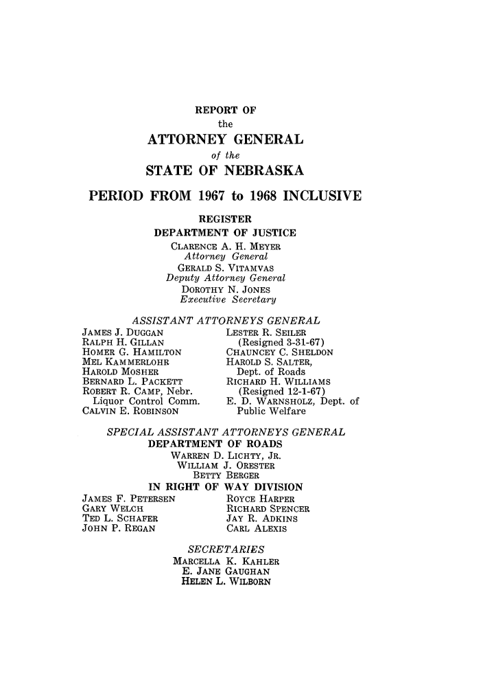 handle is hein.sag/sagne0069 and id is 1 raw text is: REPORT OF
the
ATTORNEY GENERAL
of the
STATE OF NEBRASKA

PERIOD FROM 1967 to 1968 INCLUSIVE
REGISTER
DEPARTMENT OF JUSTICE
CLARENCE A. H. MEYER
Attorney General
GERALD S. VITAMVAS
Deputy Attorney General
DOROTHY N. JONES
Executive Secretary

ASSISTANT ATTORNEYS GENERAL

JAMES J. DUGGAN
RALPH H. GILLAN
HOMER G. HAMILTON
MEL KAMMERLOHR
HAROLD MOSHER
BERNARD L. PACKETT
ROBERT R. CAMP, Nebr.
Liquor Control Comm.
CALVIN E. ROBINSON

LESTER R. SEILER
(Resigned 3-31-67)
CHAUNCEY C. SHELDON
HAROLD S. SALTER,
Dept. of Roads
RICHARD H. WILLIAMS
(Resigned 12-1-67)
E. D. WARNSHOLZ, Dept. of
Public Welfare

SPECIAL ASSISTANT ATTORNEYS GENERAL
DEPARTMENT OF ROADS
WARREN D. LICHTY, JR.
WILLIAM J. ORESTER
BETTY BERGER
IN RIGHT OF WAY DIVISION
JAMES F. PETERSEN        ROYCE HARPER
GARY WELCH              RICHARD SPENCER
TED L. SCHAFER          JAY R. ADKINS
JOHN P. REGAN            CARL ALEXIS
SECRETARIES
MARCELLA K. KAHLER
E. JANE GAUGHAN
HELEN L. WILBORN


