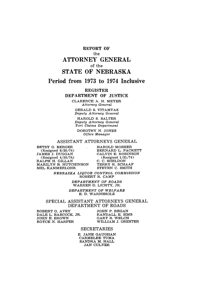 handle is hein.sag/sagne0072 and id is 1 raw text is: REPORT OF
the
ATTORNEY GENERAL
of the
STATE OF NEBRASKA
Period from 1973 to 1974 Inclusive
REGISTER
DEPARTMENT OF JUSTICE
CLARENCE A. H. MEYER
Attorney General
GERALD S. VITAMVAS
Deputy Attorney General
HAROLD S. SALTER
Deputy Attorney General
Tort Claims Department
DOROTHY N. JONES
Office Manager
ASSISTANT ATTORNEYS GENERAL
BETSY G. BERGER      HAROLD MOSHER
(Resigned 6/30/74)  BERNARD L. PACKETT
JAMES J. DUGGAN      CALVIN E. ROBINSON
(Resigned 4/30/74)   (Resigned 1/31/74)
RALPH H. GILLAN      C. C. SHELDON
MARILYN B. HUTCHINSON  TERRY R. SCHAAF
MEL KAMMERLOHR       STEVEN C. SMITH
NEBRASKA LIQUOR CONTROL COMMISSION
ROBERT R. CAMP
DEPARTMENT OF ROADS
WARREN D. LICHTY, JR.
DEPARTMENT OF WELFARE
E. D. WARNSHOLZ
SPECIAL ASSISTANT ATTORNEYS GENERAL
DEPARTMENT OF ROADS
ROBERT G. AVEY       JOHN P. REGAN
DALE L. BABCOCK, JR.  RANDALL E. SIMS
JOHN E. BROWN        GARY R. WELCH
ROYCE N. HARPER      WILLIAM J. ORESTER
SECRETARIES
E. JANE GAUGHAN
CARMELEE TUMA
SANDRA M. HALL
JAN CULVER


