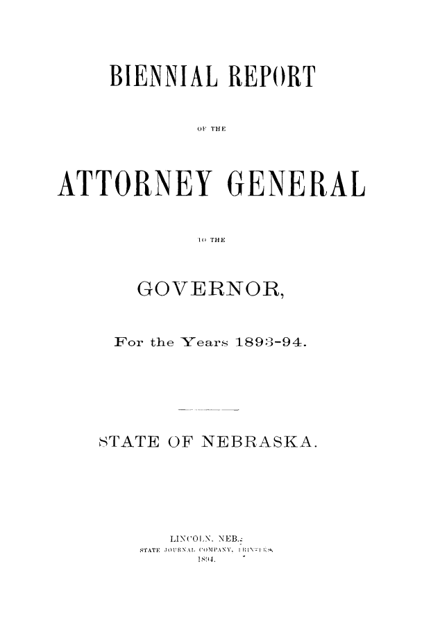 handle is hein.sag/sagne0101 and id is 1 raw text is: BIENNIAL REPORT
ATN  TEN
ATTORNEY GENERAL
10 THE

GOVERNOR,
For the Years 1893-94.
STATE OF NEBRASKA.
LINCOLN. NEB..
STATE  JOURNAl, COMPANY, I  I1 1 Iz.
IS9l4.


