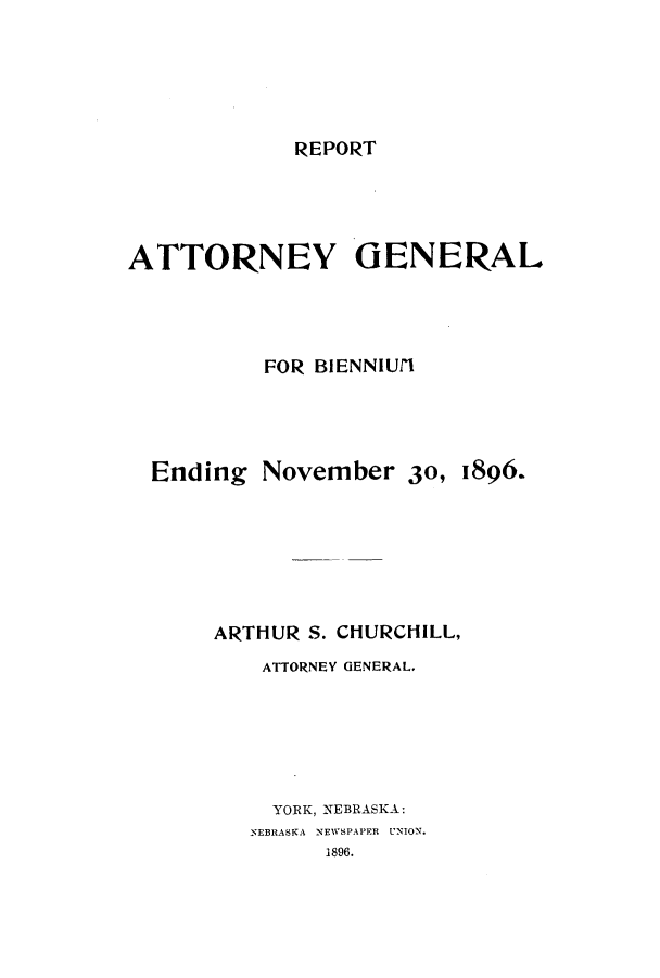 handle is hein.sag/sagne0102 and id is 1 raw text is: REPORT

ATTORNEY GENERAL
FOR BIENNIUfl
Ending November 30, 1896.
ARTHUR S. CHURCHILL,
ATTORNEY GENERAL.
YORK, NEBRASKA:
NEBRASKA NEWSPAPER  UNION.
1896.


