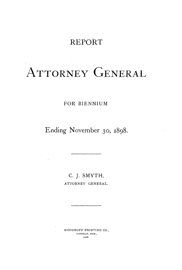 handle is hein.sag/sagne0103 and id is 1 raw text is: REPORT
ATTORNEY GENERAL
FOR BIENNIUM
Ending November 30, 1898.
C. J. SMYTH,
ATTORNEY GENERAL.
WOODRUFF PRINTING CO.,
LINCOLN, NEB.,
1899.


