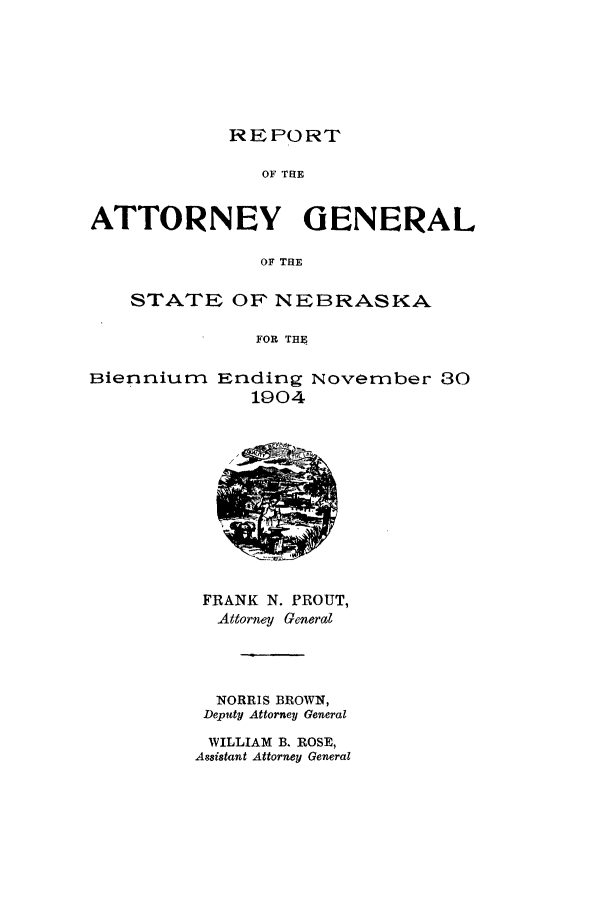 handle is hein.sag/sagne0106 and id is 1 raw text is: REPORT

OF THE
ATTORNEY GENERAL
OF THE
STATE OF NEBRASKA
FOR THE

Bienniurn

Ending November 30
1904

FRANK N. PROUT,
Attorney General
NORRIS BROWN,
Deputy Attorney General
WILLIAM B. ROSE,
As8istant Attorney General


