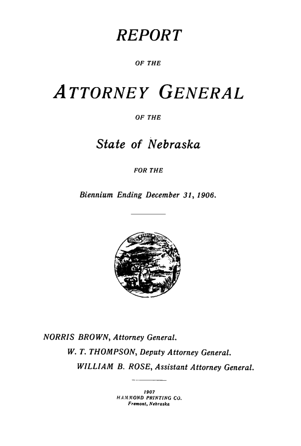 handle is hein.sag/sagne0107 and id is 1 raw text is: REPORT
OF THE
ATTORNEY GENERAL
OF THE

State of Nebraska
FOR THE
Biennium Ending December 31, 1906.

NORRIS BROWN, Attorney General.
W. T. THOMPSON, Deputy Attorney General.
WILLIAM B. ROSE, Assistant Attorney General.
1907
HAMMOND PRINTING CO.
Fremont, Nebraska


