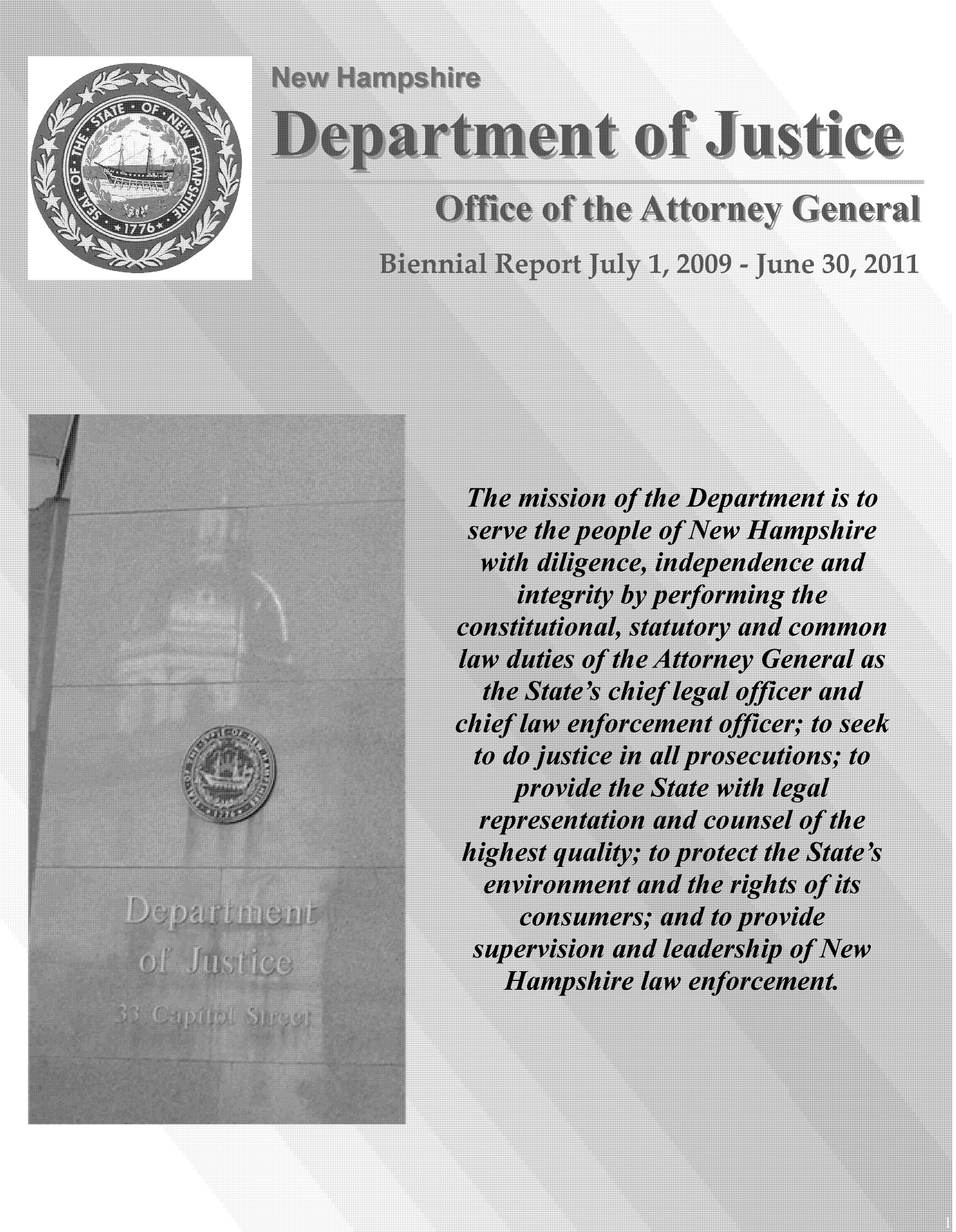 handle is hein.sag/sagnh0021 and id is 1 raw text is: Themision of the Department is to
serveepeople of New Hampshire
with diligence, independence and
integrity by performing the
constitutional, statutory and common
law duties of the Attorney General as
the State's chief legal officer and
chief law enforcement officer; to seek
to do justice in all prosecutions; to
provide the State with legal
representation and counsel of the
highest quality; to protect the State's
environment and the rights of its
superviin and leadership of eNew
Hampshire law enforcement.



