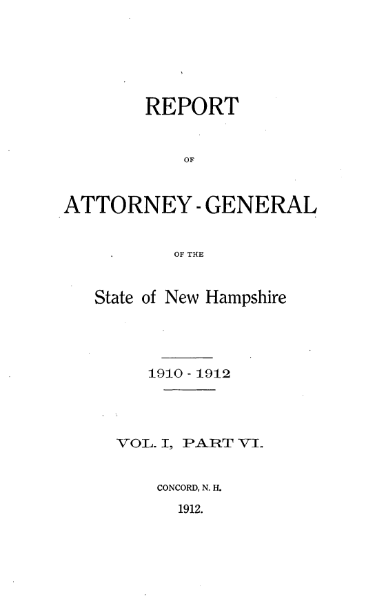 handle is hein.sag/sagnh0022 and id is 1 raw text is: REPORT
OF
ATTORNEY - GENERAL
OF THE

State of New Hampshire
1910 - 1912

VOL. I,

PART VI.

CONCORD, N. H.

1912.



