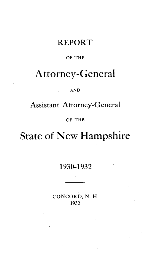 handle is hein.sag/sagnh0030 and id is 1 raw text is: REPORT
OF THE
Attorney- General
AND

Assistant Attorney-General
OF THE
State of New Hampshire

1930-1932
CONCORD, N. H.
1932.


