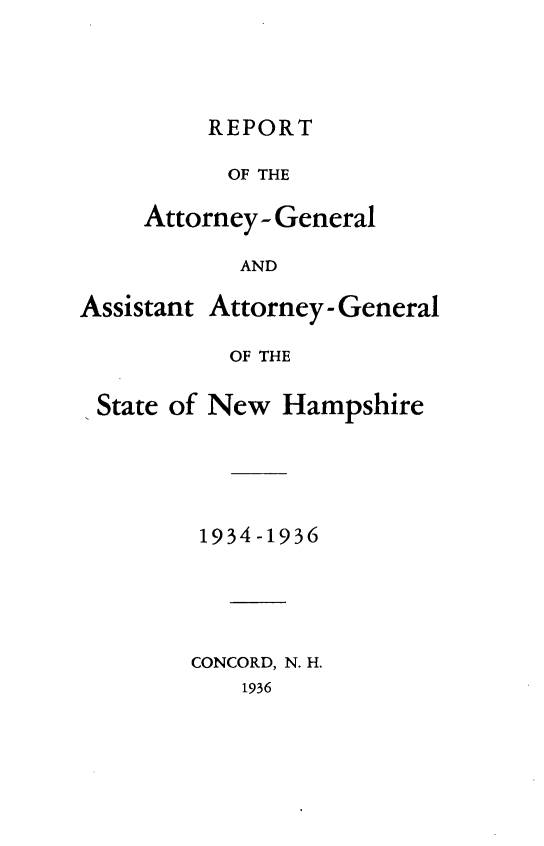 handle is hein.sag/sagnh0032 and id is 1 raw text is: REPORT
OF THE
Attorney- General
AND

Assistant Attorney - General
OF THE
State of New Hampshire

1934 -1936
CONCORD, N. H.
1936


