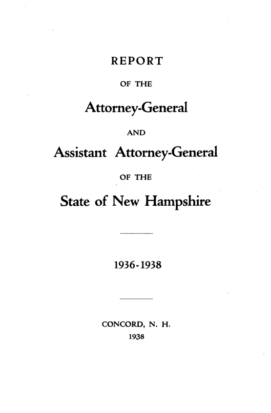 handle is hein.sag/sagnh0033 and id is 1 raw text is: REPORT
OF THE
Attorney-General
AND

Assistant

Attorney-General

OF THE
State of New Hampshire
1936-1938
CONCORD, N. H.
1938


