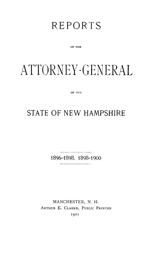 handle is hein.sag/sagnh0039 and id is 1 raw text is: REPORTS
OF TOE
ATTORNEY -GENERAL
OF TUE1

STATE OF NEW HAMPSHIRE
1896-1898, 1898-1900
MANCHESTER, N. H.
ARTHUR E. CLARKE, PUBLIC PRINTER
1901



