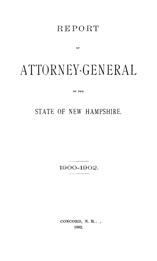 handle is hein.sag/sagnh0040 and id is 1 raw text is: REPORT
OF
ATTORNEY-GEN ERAL
OF THE

STATE OF NEW HAMPSHIRE.
19001902.
CONCORD, N. H.:
1902.



