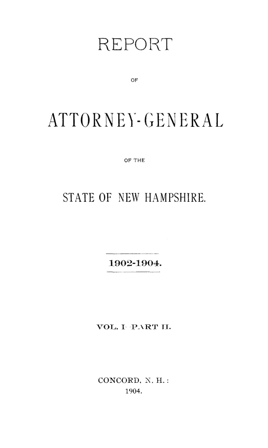 handle is hein.sag/sagnh0041 and id is 1 raw text is: REPORT
OF
ATTORNEY- GENERAL
OF THE

STATE OF NEW HAMPSHIRE.
1902-1904.
YOL. I- PART TI.
CONCORD, N. H.:
1904.



