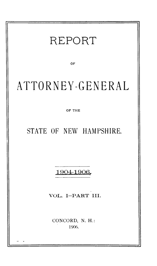 handle is hein.sag/sagnh0042 and id is 1 raw text is: REPORT
OF
ATTORNEY-GENERAL
OF THE

STATE OF NEW HAMPSHIRE.
1904-129,4
VOL. I-PART III.
CONCORD, N. H.:
1906.


