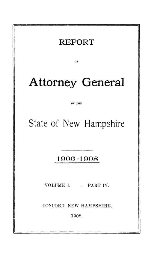handle is hein.sag/sagnh0043 and id is 1 raw text is: I I

1906 -1908

VOLUMEI.

PART IV.

CONCORD, NEW HAMPSHIRE,

1908.

REPORT
OF
Attorney General
OF THE
State of New Hampshire

.1~

i


