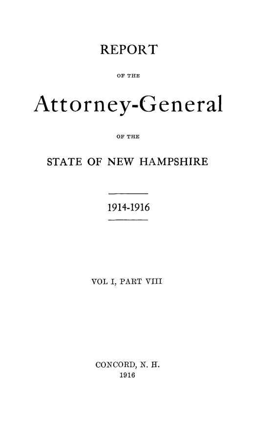 handle is hein.sag/sagnh0045 and id is 1 raw text is: REPORT
OF THE
Attorney-General
OF THE
STATE OF NEW HAMPSHIRE

1914-1916

VOL I, PART VIII
CONCORD, N. H.
1916


