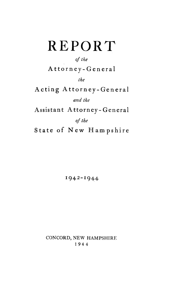 handle is hein.sag/sagnh0047 and id is 1 raw text is: REPORT
of the
Attorney-General
the

Acting Attorney-General
and the
Assistant Attorney- General
of the
State of New Hampshire
1942-1944
CONCORD, NEW HAMPSHIRE
1944


