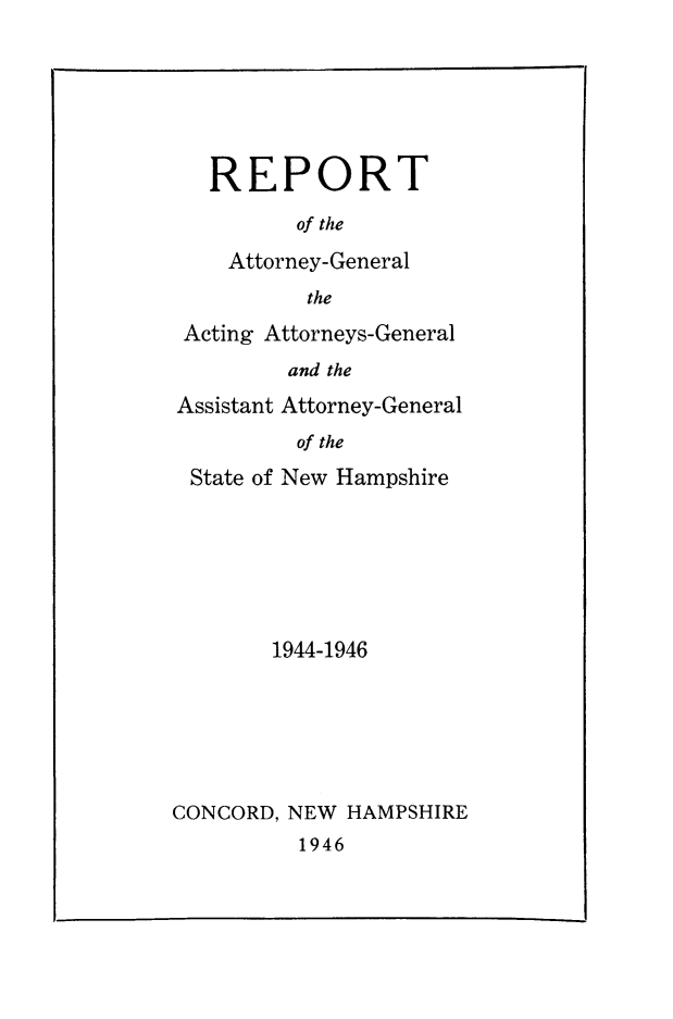handle is hein.sag/sagnh0048 and id is 1 raw text is: REPORT
of the
Attorney-General
the
Acting Attorneys-General
and the
Assistant Attorney-General
of the
State of New Hampshire

1944-1946
CONCORD, NEW HAMPSHIRE
1946


