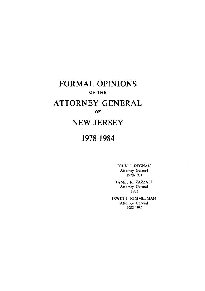 handle is hein.sag/sagnj0001 and id is 1 raw text is: FORMAL OPINIONS
OF THE
ATTORNEY GENERAL
OF
NEW JERSEY
1978-1984
JOHN J. DEGNAN
Attorney General
1978-1981
JAMES R. ZAZZALI
Attorney General
1981
IRWIN I. KIMMELMAN
Attorney General
1982-1985


